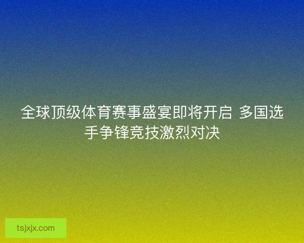 全球顶级体育赛事盛宴即将开启 多国选手争锋竞技激烈对决