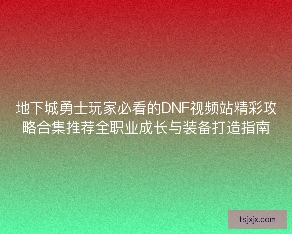 地下城勇士玩家必看的DNF视频站精彩攻略合集推荐全职业成长与装备打造指南 地下城勇士玩家必看的DNF视频站精彩攻略合集推荐全职业成长与装备打造指南