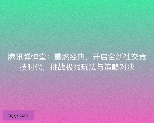 腾讯弹弹堂：重燃经典，开启全新社交竞技时代，挑战极限玩法与策略对决