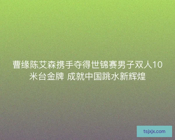 曹缘陈艾森携手夺得世锦赛男子双人10米台金牌 成就中国跳水新辉煌