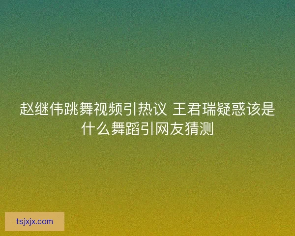 赵继伟跳舞视频引热议 王君瑞疑惑该是什么舞蹈引网友猜测