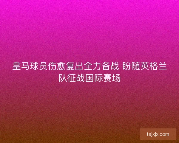皇马球员伤愈复出全力备战 盼随英格兰队征战国际赛场