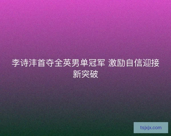 李诗沣首夺全英男单冠军 激励自信迎接新突破