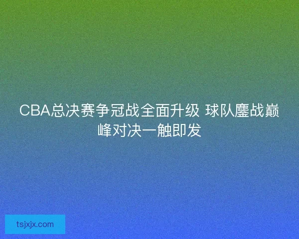CBA总决赛争冠战全面升级 球队鏖战巅峰对决一触即发 CBA总决赛争冠战全面升级 球队鏖战巅峰对决一触即发
