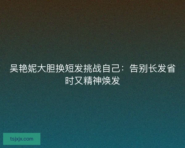吴艳妮大胆换短发挑战自己:告别长发省时又精神焕发 吴艳妮大胆换短发挑战自己:告别长发省时又精神焕发