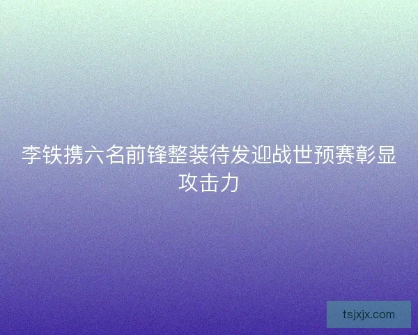 李铁携六名前锋整装待发迎战世预赛彰显攻击力