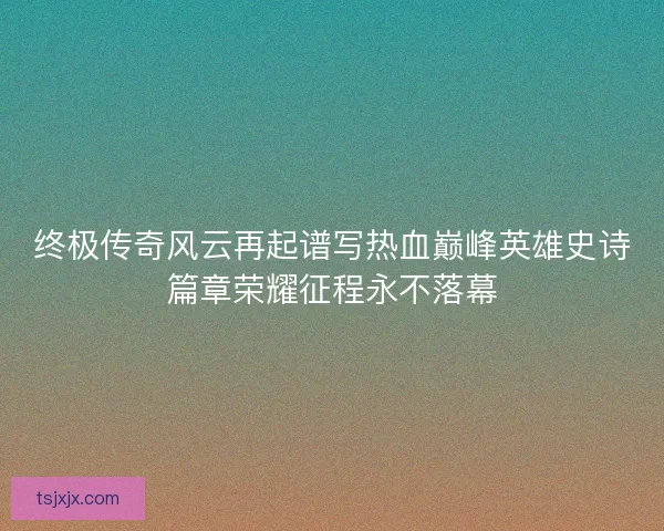 终极传奇风云再起谱写热血巅峰英雄史诗篇章荣耀征程永不落幕 终极传奇风云再起谱写热血巅峰英雄史诗篇章荣耀征程永不落幕