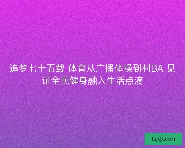 追梦七十五载 体育从广播体操到村BA 见证全民健身融入生活点滴 追梦七十五载 体育从广播体操到村BA 见证全民健身融入生活点滴