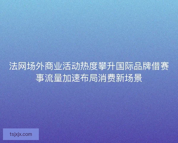 法网场外商业活动热度攀升国际品牌借赛事流量加速布局消费新场景 法网场外商业活动热度攀升国际品牌借赛事流量加速布局消费新场景