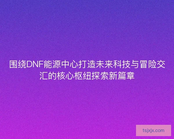 围绕DNF能源中心打造未来科技与冒险交汇的核心枢纽探索新篇章 围绕DNF能源中心打造未来科技与冒险交汇的核心枢纽探索新篇章