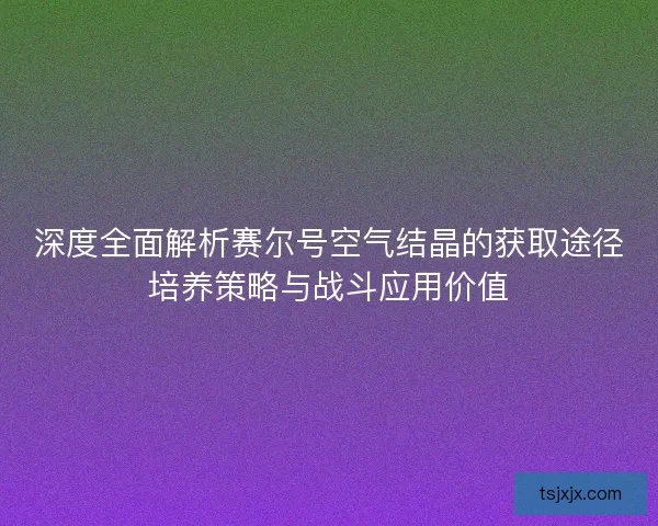 深度全面解析赛尔号空气结晶的获取途径培养策略与战斗应用价值