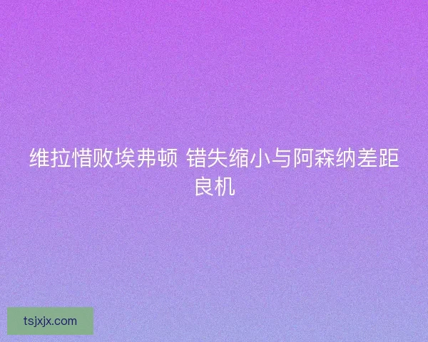 维拉惜败埃弗顿 错失缩小与阿森纳差距良机 维拉惜败埃弗顿 错失缩小与阿森纳差距良机
