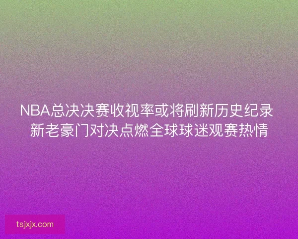 NBA总决决赛收视率或将刷新历史纪录 新老豪门对决点燃全球球迷观赛热情 NBA总决决赛收视率或将刷新历史纪录 新老豪门对决点燃全球球迷观赛热情