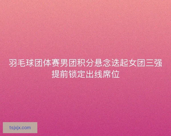 羽毛球团体赛男团积分悬念迭起女团三强提前锁定出线席位