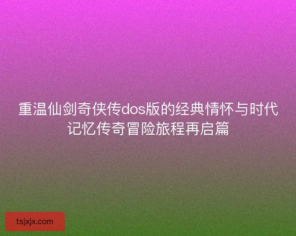 重温仙剑奇侠传dos版的经典情怀与时代记忆传奇冒险旅程再启篇 重温仙剑奇侠传dos版的经典情怀与时代记忆传奇冒险旅程再启篇