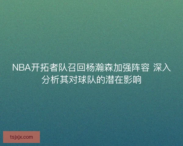 NBA开拓者队召回杨瀚森加强阵容 深入分析其对球队的潜在影响