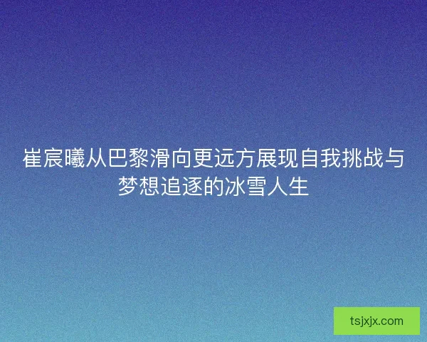崔宸曦从巴黎滑向更远方展现自我挑战与梦想追逐的冰雪人生 崔宸曦从巴黎滑向更远方展现自我挑战与梦想追逐的冰雪人生