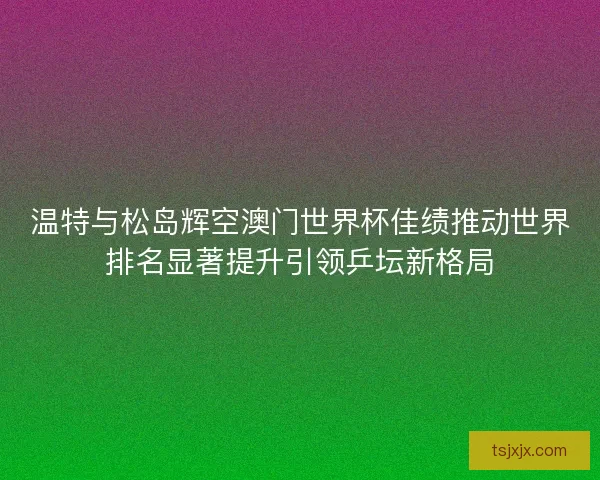 温特与松岛辉空澳门世界杯佳绩推动世界排名显著提升引领乒坛新格局